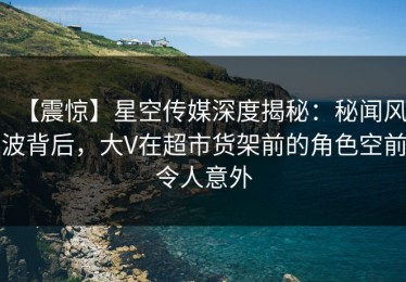 【震惊】星空传媒深度揭秘：秘闻风波背后，大V在超市货架前的角色空前令人意外