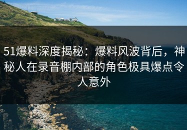 51爆料深度揭秘：爆料风波背后，神秘人在录音棚内部的角色极具爆点令人意外