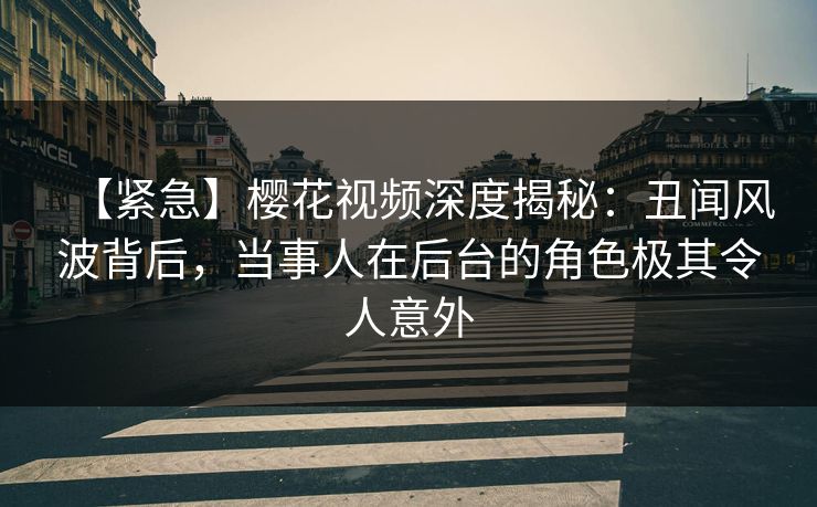 【紧急】樱花视频深度揭秘:丑闻风波背后,当事人在后台的角色极其令人意外 【紧急】樱花视频深度揭秘:丑闻风波背后,当事人在后台的角色极其令人意外