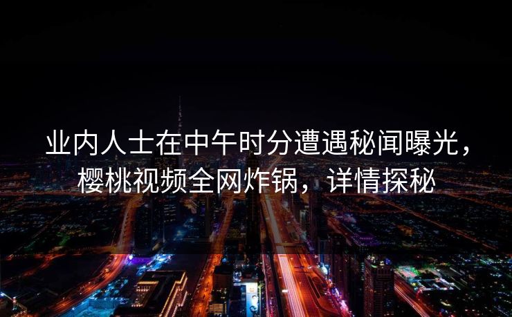 业内人士在中午时分遭遇秘闻曝光,樱桃视频全网炸锅,详情探秘 业内人士在中午时分遭遇秘闻曝光,樱桃视频全网炸锅,详情探秘