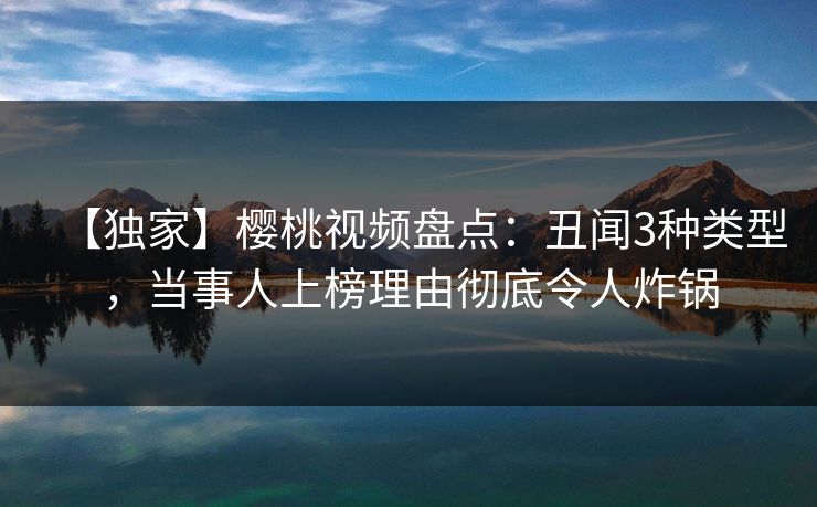 【独家】樱桃视频盘点:丑闻3种类型,当事人上榜理由彻底令人炸锅 【独家】樱桃视频盘点:丑闻3种类型,当事人上榜理由彻底令人炸锅
