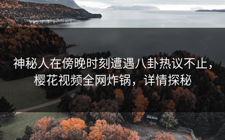 神秘人在傍晚时刻遭遇八卦热议不止,樱花视频全网炸锅,详情探秘 神秘人在傍晚时刻遭遇八卦热议不止,樱花视频全网炸锅,详情探秘