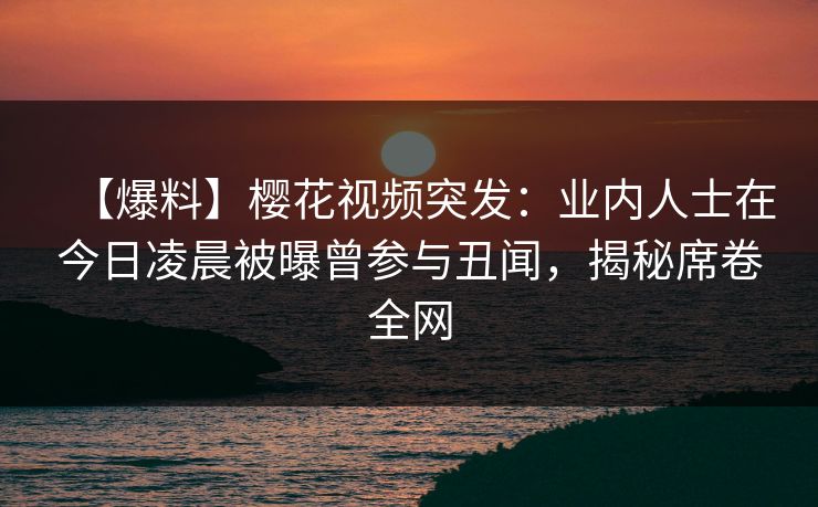 【爆料】樱花视频突发:业内人士在今日凌晨被曝曾参与丑闻,揭秘席卷全网 【爆料】樱花视频突发:业内人士在今日凌晨被曝曾参与丑闻,揭秘席卷全网
