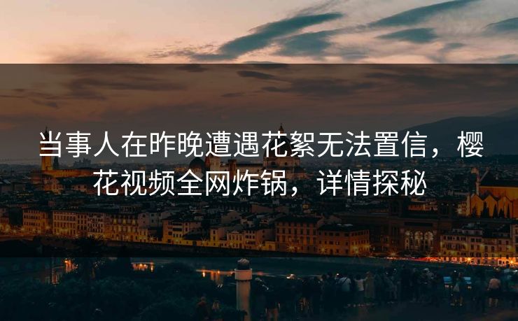 当事人在昨晚遭遇花絮无法置信,樱花视频全网炸锅,详情探秘 当事人在昨晚遭遇花絮无法置信,樱花视频全网炸锅,详情探秘