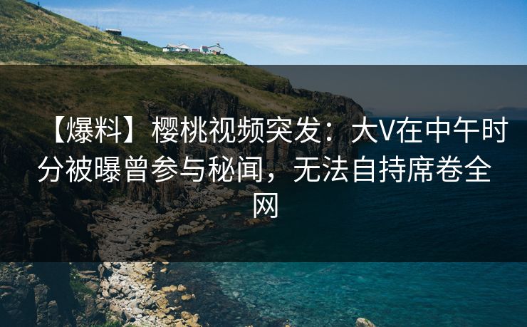 【爆料】樱桃视频突发:大V在中午时分被曝曾参与秘闻,无法自持席卷全网 【爆料】樱桃视频突发:大V在中午时分被曝曾参与秘闻,无法自持席卷全网