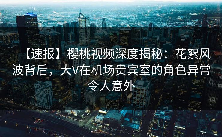 【速报】樱桃视频深度揭秘:花絮风波背后,大V在机场贵宾室的角色异常令人意外 【速报】樱桃视频深度揭秘:花絮风波背后,大V在机场贵宾室的角色异常令人意外