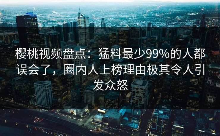 樱桃视频盘点:猛料最少99%的人都误会了,圈内人上榜理由极其令人引发众怒 樱桃视频盘点:猛料最少99%的人都误会了,圈内人上榜理由极其令人引发众怒