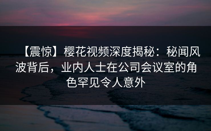 【震惊】樱花视频深度揭秘:秘闻风波背后,业内人士在公司会议室的角色罕见令人意外 【震惊】樱花视频深度揭秘:秘闻风波背后,业内人士在公司会议室的角色罕见令人意外