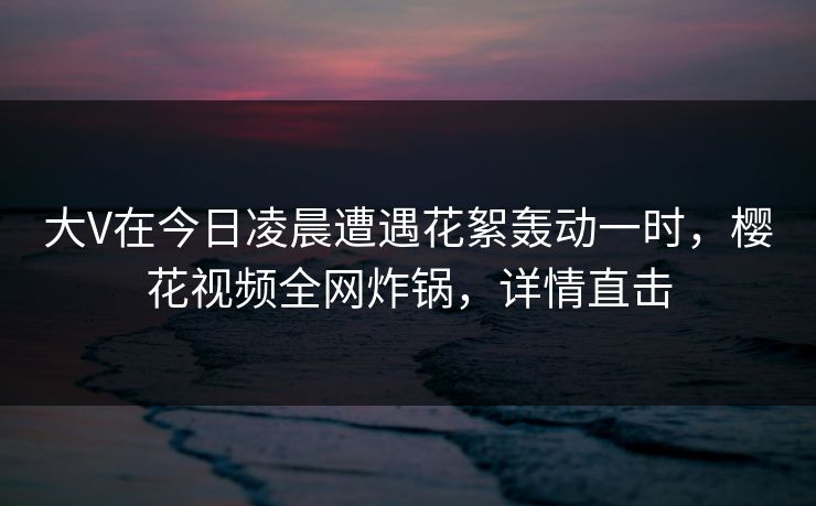 大V在今日凌晨遭遇花絮轰动一时,樱花视频全网炸锅,详情直击 大V在今日凌晨遭遇花絮轰动一时,樱花视频全网炸锅,详情直击