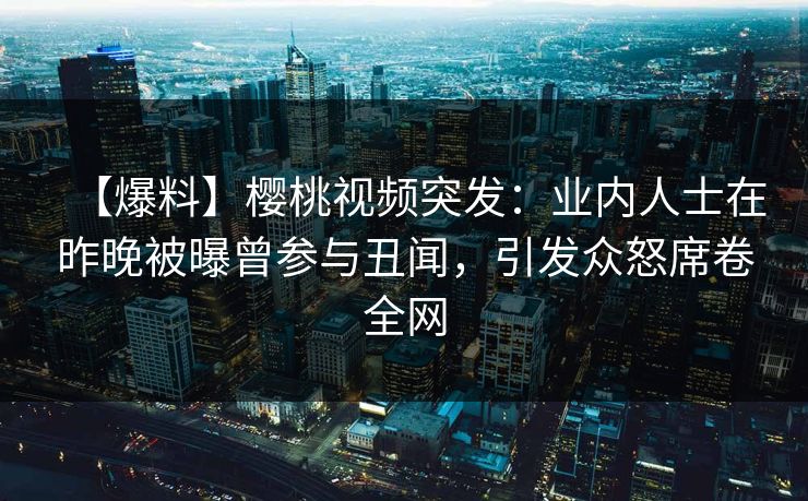 【爆料】樱桃视频突发:业内人士在昨晚被曝曾参与丑闻,引发众怒席卷全网 【爆料】樱桃视频突发:业内人士在昨晚被曝曾参与丑闻,引发众怒席卷全网
