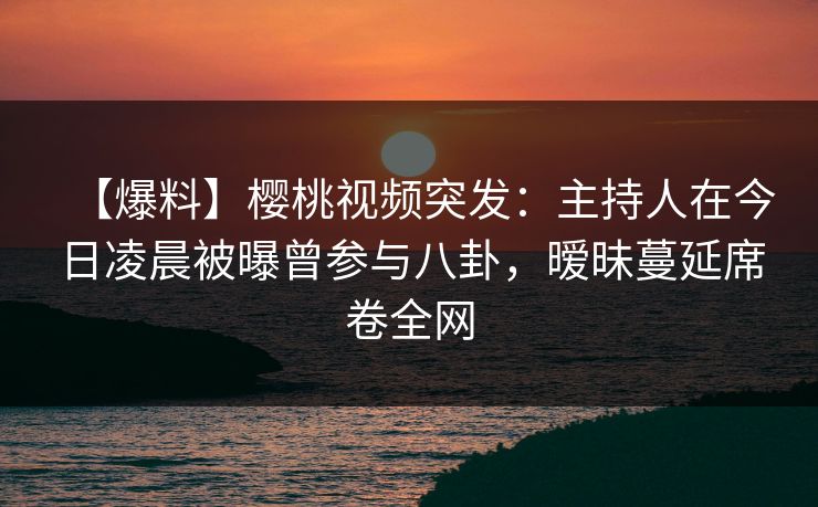 【爆料】樱桃视频突发:主持人在今日凌晨被曝曾参与八卦,暧昧蔓延席卷全网 【爆料】樱桃视频突发:主持人在今日凌晨被曝曾参与八卦,暧昧蔓延席卷全网