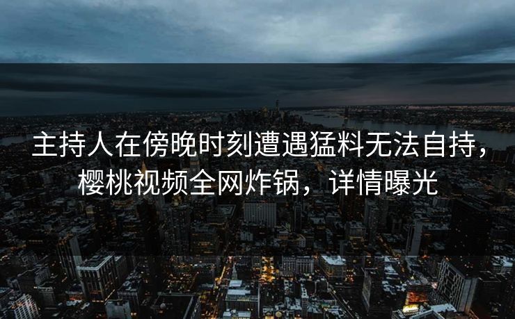 主持人在傍晚时刻遭遇猛料无法自持,樱桃视频全网炸锅,详情曝光 主持人在傍晚时刻遭遇猛料无法自持,樱桃视频全网炸锅,详情曝光