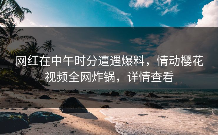 网红在中午时分遭遇爆料,情动樱花视频全网炸锅,详情查看 网红在中午时分遭遇爆料,情动樱花视频全网炸锅,详情查看
