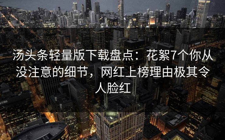 汤头条轻量版下载盘点:花絮7个你从没注意的细节,网红上榜理由极其令人脸红 汤头条轻量版下载盘点:花絮7个你从没注意的细节,网红上榜理由极其令人脸红