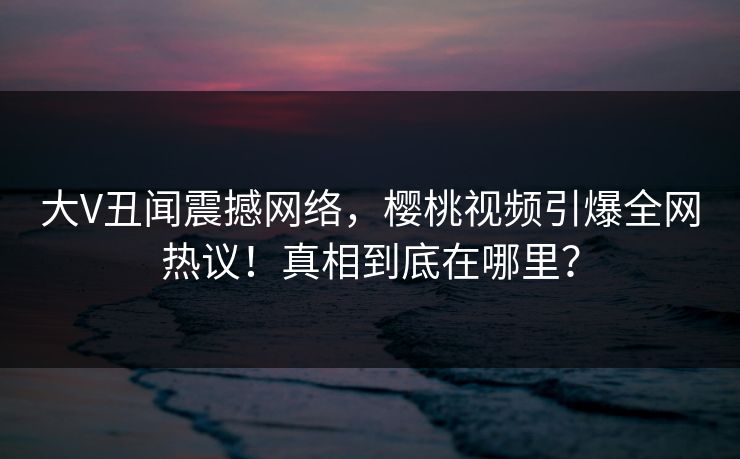 大V丑闻震撼网络,樱桃视频引爆全网热议!真相到底在哪里? 大V丑闻震撼网络,樱桃视频引爆全网热议!真相到底在哪里?