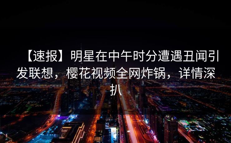 【速报】明星在中午时分遭遇丑闻引发联想,樱花视频全网炸锅,详情深扒 【速报】明星在中午时分遭遇丑闻引发联想,樱花视频全网炸锅,详情深扒