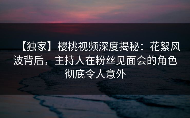 【独家】樱桃视频深度揭秘:花絮风波背后,主持人在粉丝见面会的角色彻底令人意外 【独家】樱桃视频深度揭秘:花絮风波背后,主持人在粉丝见面会的角色彻底令人意外