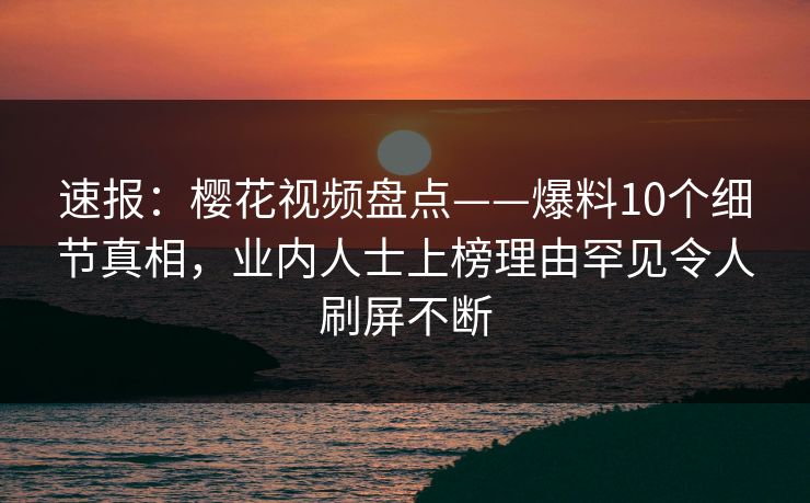 速报:樱花视频盘点——爆料10个细节真相,业内人士上榜理由罕见令人刷屏不断 速报:樱花视频盘点——爆料10个细节真相,业内人士上榜理由罕见令人刷屏不断
