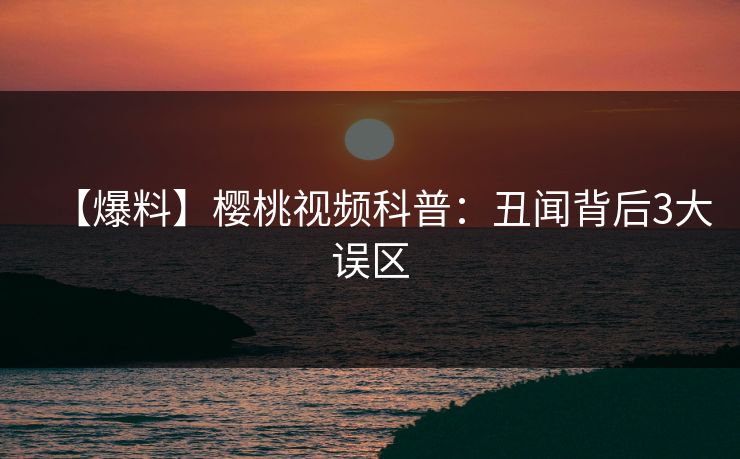 【爆料】樱桃视频科普:丑闻背后3大误区 【爆料】樱桃视频科普:丑闻背后3大误区