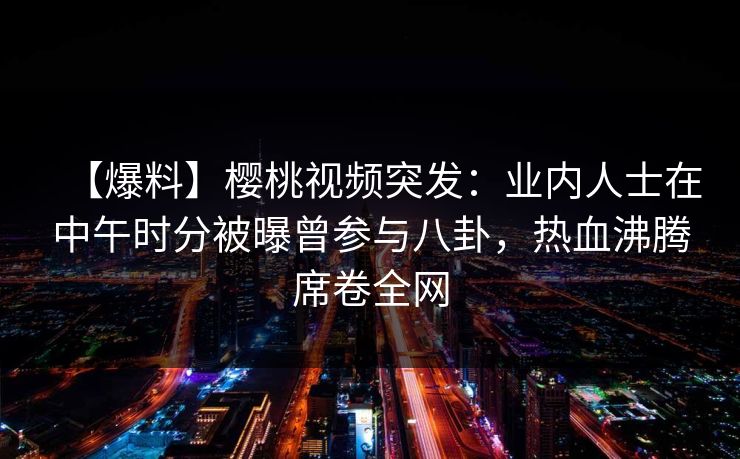 【爆料】樱桃视频突发:业内人士在中午时分被曝曾参与八卦,热血沸腾席卷全网 【爆料】樱桃视频突发:业内人士在中午时分被曝曾参与八卦,热血沸腾席卷全网