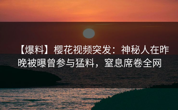 【爆料】樱花视频突发：神秘人在昨晚被曝曾参与猛料，窒息席卷全网
