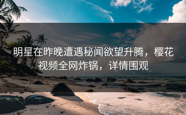 明星在昨晚遭遇秘闻欲望升腾,樱花视频全网炸锅,详情围观 明星在昨晚遭遇秘闻欲望升腾,樱花视频全网炸锅,详情围观