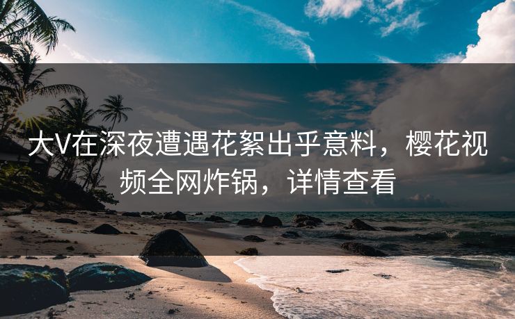 大V在深夜遭遇花絮出乎意料,樱花视频全网炸锅,详情查看 大V在深夜遭遇花絮出乎意料,樱花视频全网炸锅,详情查看