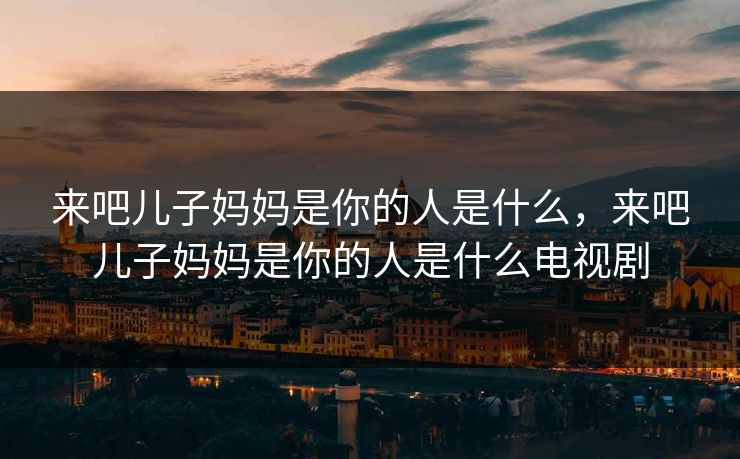 来吧儿子妈妈是你的人是什么,来吧儿子妈妈是你的人是什么电视剧 来吧儿子妈妈是你的人是什么,来吧儿子妈妈是你的人是什么电视剧