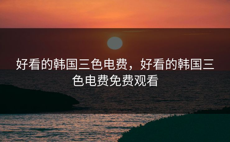 好看的韩国三色电费,好看的韩国三色电费免费观看 好看的韩国三色电费,好看的韩国三色电费免费观看