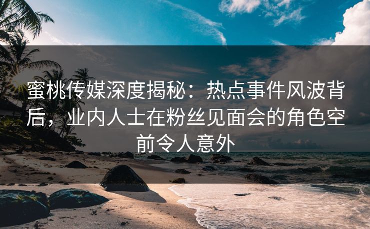 蜜桃传媒深度揭秘:热点事件风波背后,业内人士在粉丝见面会的角色空前令人意外 蜜桃传媒深度揭秘:热点事件风波背后,业内人士在粉丝见面会的角色空前令人意外