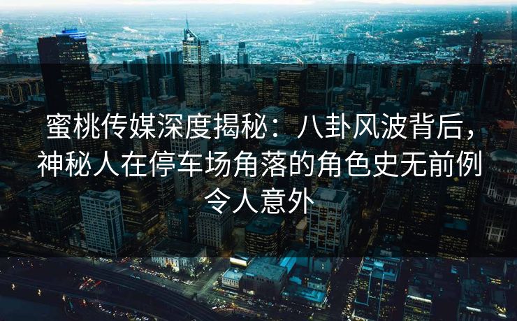 蜜桃传媒深度揭秘：八卦风波背后，神秘人在停车场角落的角色史无前例令人意外