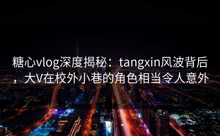 糖心vlog深度揭秘：tangxin风波背后，大V在校外小巷的角色相当令人意外