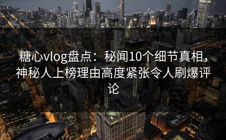 糖心vlog盘点：秘闻10个细节真相，神秘人上榜理由高度紧张令人刷爆评论