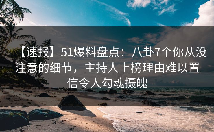 【速报】51爆料盘点：八卦7个你从没注意的细节，主持人上榜理由难以置信令人勾魂摄魄