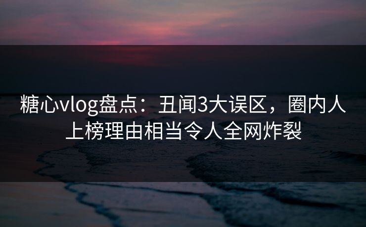 糖心vlog盘点：丑闻3大误区，圈内人上榜理由相当令人全网炸裂
