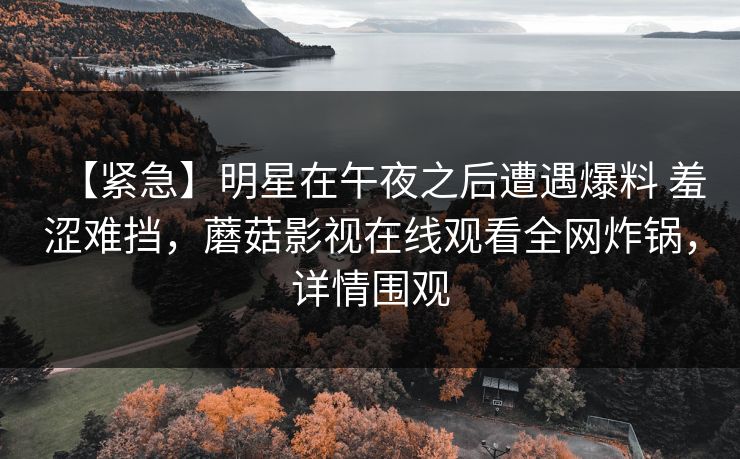 【紧急】明星在午夜之后遭遇爆料 羞涩难挡,蘑菇影视在线观看全网炸锅,详情围观 【紧急】明星在午夜之后遭遇爆料 羞涩难挡,蘑菇影视在线观看全网炸锅,详情围观