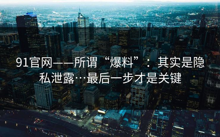 91官网——所谓“爆料”：其实是隐私泄露…最后一步才是关键