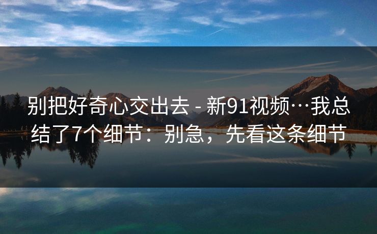 别把好奇心交出去 - 新91视频…我总结了7个细节:别急,先看这条细节 别把好奇心交出去 - 新91视频…我总结了7个细节:别急,先看这条细节