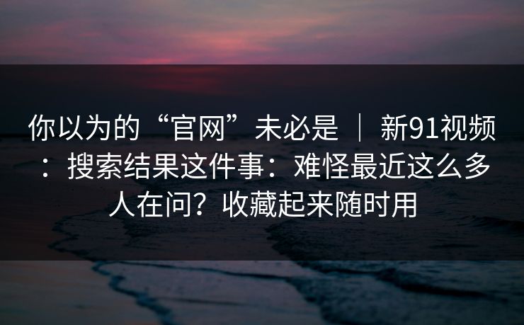 你以为的“官网”未必是 | 新91视频:搜索结果这件事:难怪最近这么多人在问?收藏起来随时用 你以为的“官网”未必是 | 新91视频:搜索结果这件事:难怪最近这么多人在问?收藏起来随时用