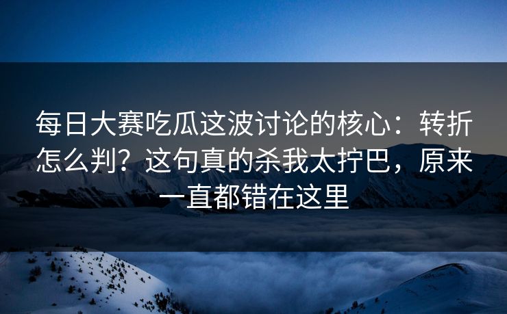 每日大赛吃瓜这波讨论的核心：转折怎么判？这句真的杀我太拧巴，原来一直都错在这里