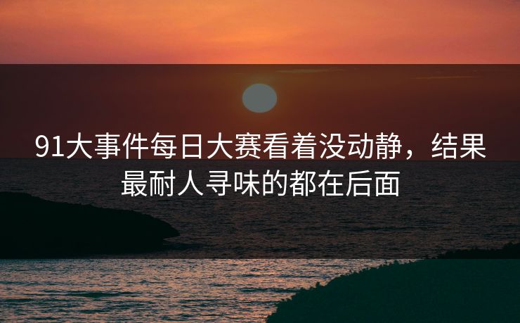 91大事件每日大赛看着没动静,结果最耐人寻味的都在后面 91大事件每日大赛看着没动静,结果最耐人寻味的都在后面